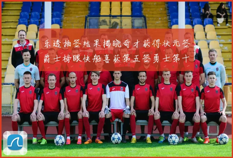 乐透抽签结果揭晓奇才获得状元签爵士榜眼快船喜获第五签勇士第十一雷霆第十二
