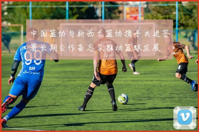 中国篮协与新西兰篮协携手共进签署长期合作备忘录推动篮球发展
