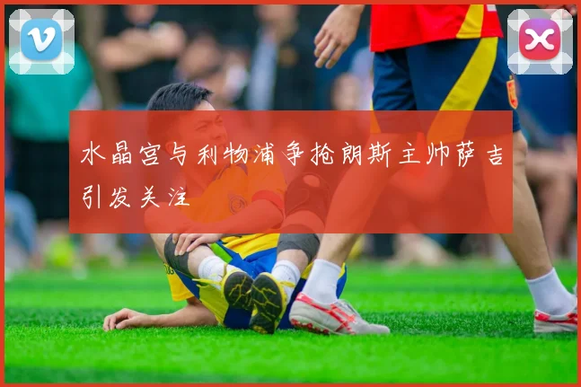 水晶宫与利物浦争抢朗斯主帅萨吉引发关注