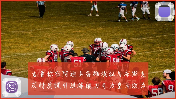 吉鲁称布阿迪具备维埃拉与布斯克茨特质提升进球能力可为皇马效力