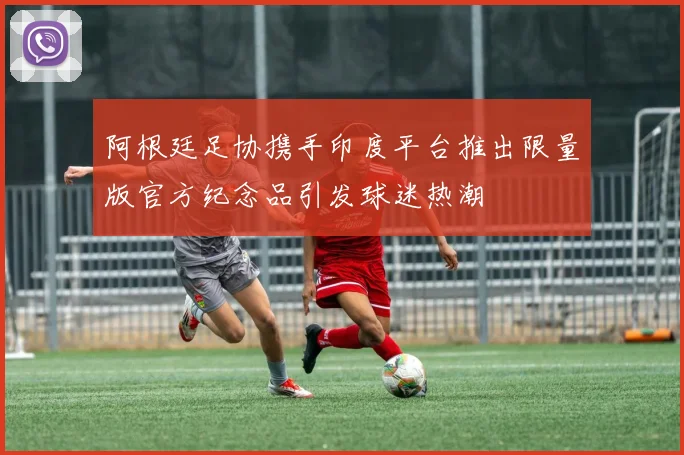阿根廷足协携手印度平台推出限量版官方纪念品引发球迷热潮