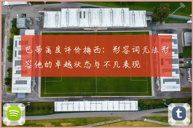 巴蒂高度评价梅西：形容词无法形容他的卓越状态与不凡表现