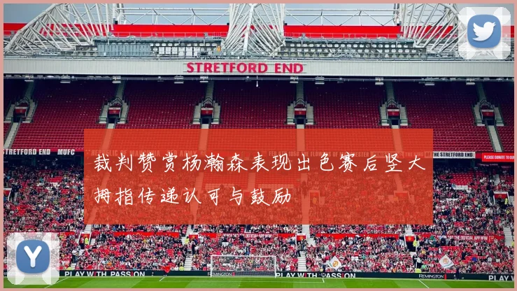 裁判赞赏杨瀚森表现出色赛后竖大拇指传递认可与鼓励