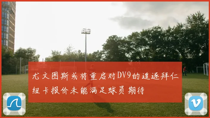 尤文图斯或将重启对DV9的追逐拜仁纽卡报价未能满足球员期待