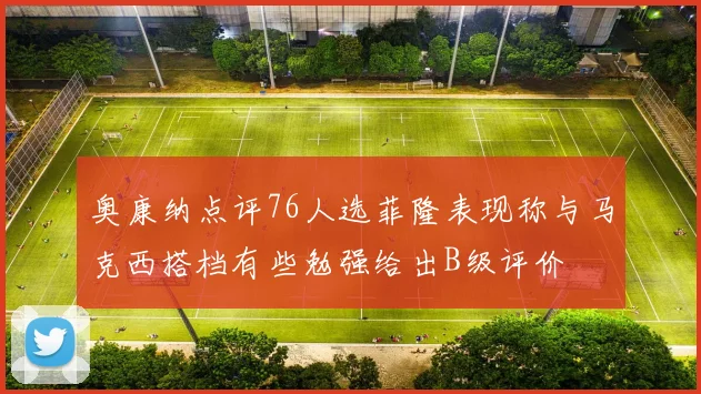 奥康纳点评76人选菲隆表现称与马克西搭档有些勉强给出B级评价