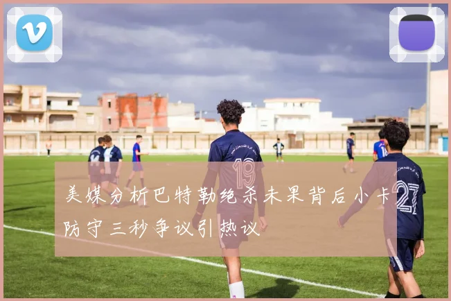 美媒分析巴特勒绝杀未果背后小卡防守三秒争议引热议