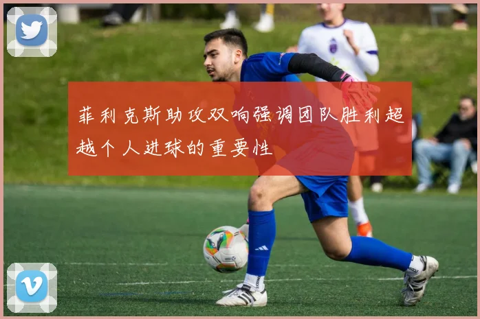 菲利克斯助攻双响强调团队胜利超越个人进球的重要性