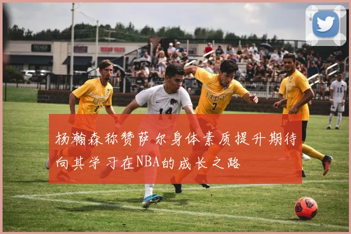杨瀚森称赞萨尔身体素质提升期待向其学习在NBA的成长之路