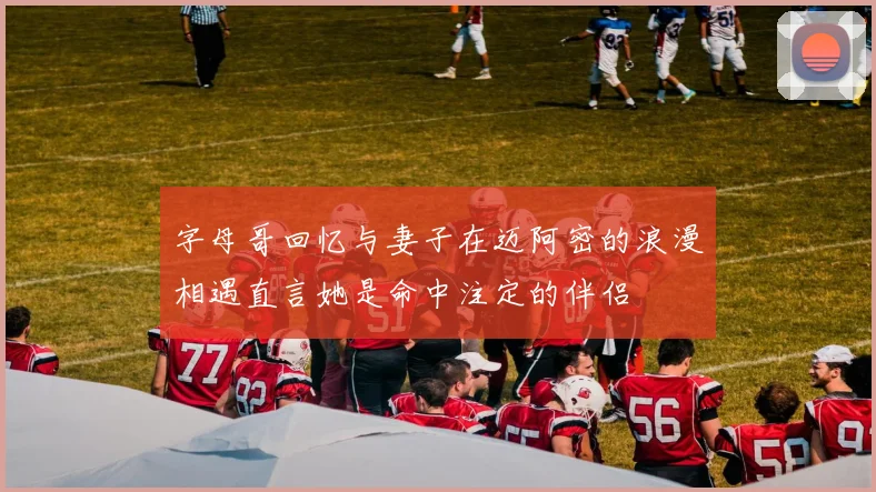 字母哥回忆与妻子在迈阿密的浪漫相遇直言她是命中注定的伴侣
