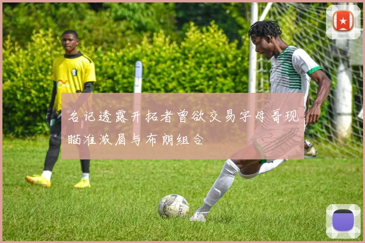 名记透露开拓者曾欲交易字母哥现瞄准浓眉与布朗组合