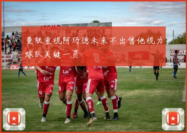 曼联重视阿玛德未来不出售他视为球队关键一员