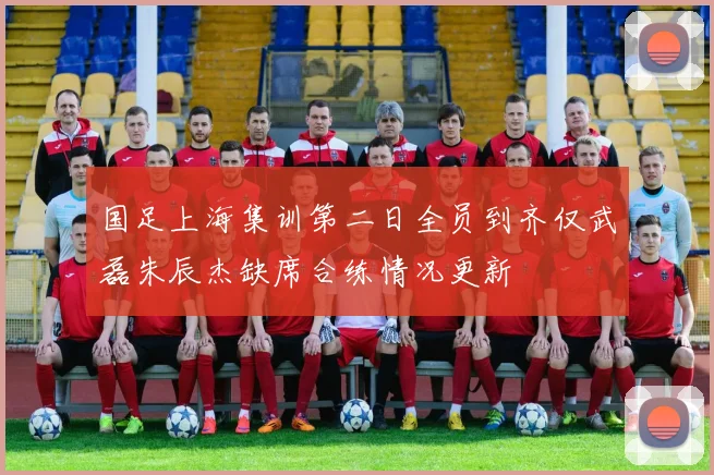 国足上海集训第二日全员到齐仅武磊朱辰杰缺席合练情况更新