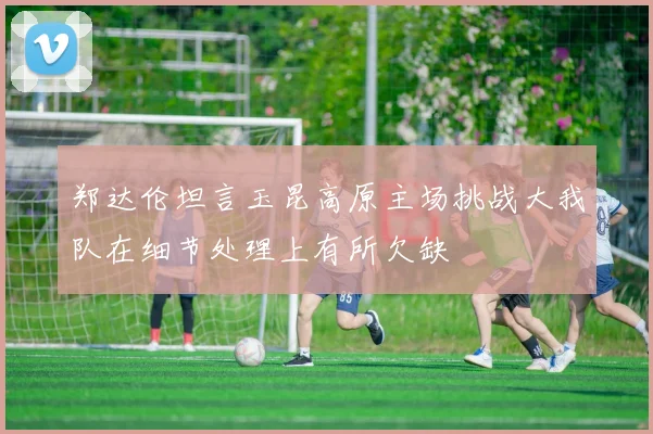 郑达伦坦言玉昆高原主场挑战大我队在细节处理上有所欠缺