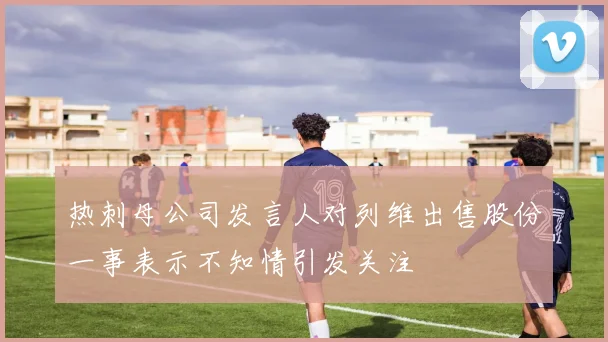 热刺母公司发言人对列维出售股份一事表示不知情引发关注