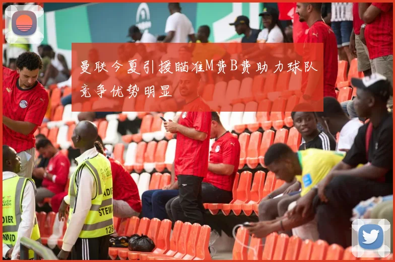 曼联今夏引援瞄准M费B费助力球队竞争优势明显