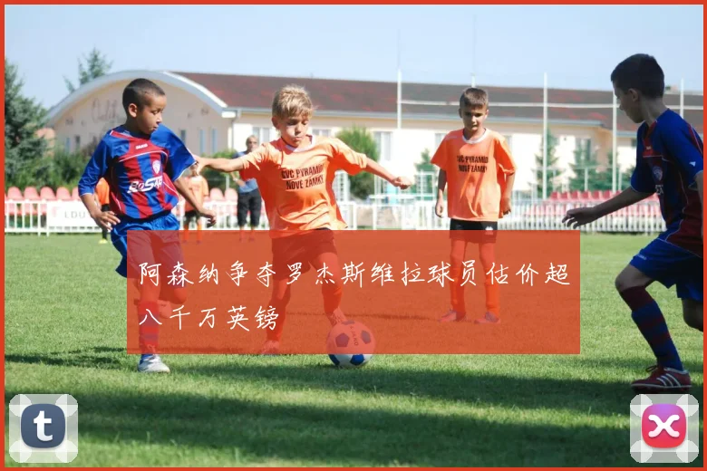 阿森纳争夺罗杰斯维拉球员估价超八千万英镑