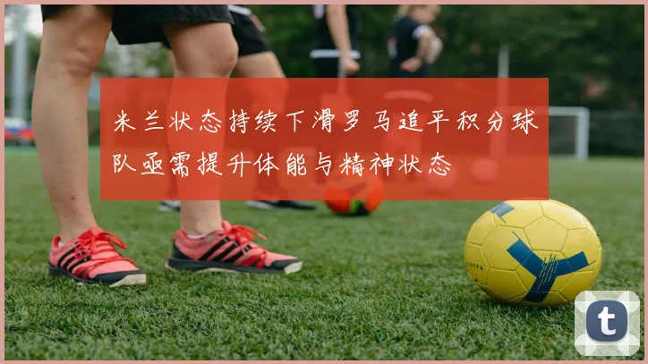 米兰状态持续下滑罗马追平积分球队亟需提升体能与精神状态