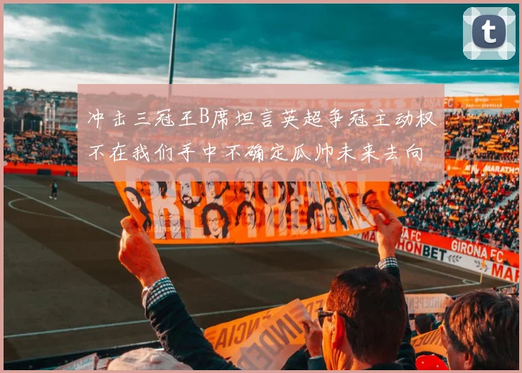 冲击三冠王B席坦言英超争冠主动权不在我们手中不确定瓜帅未来去向