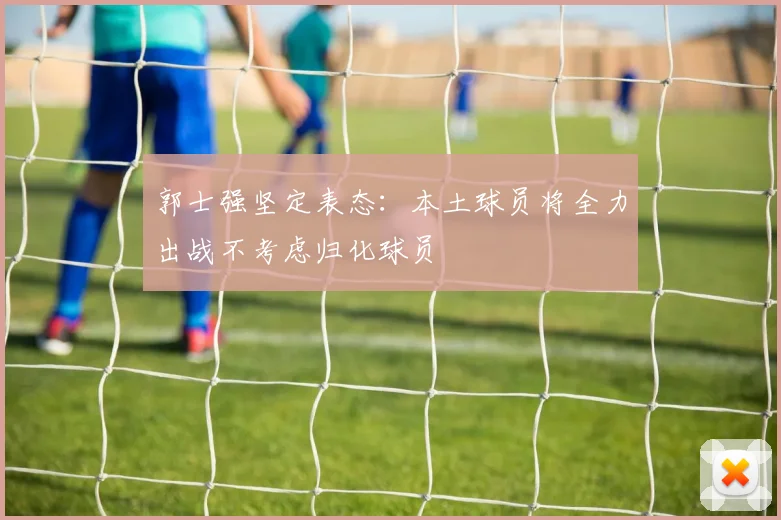 郭士强坚定表态：本土球员将全力出战不考虑归化球员