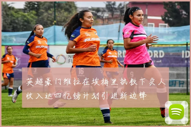 英超豪门维拉在埃梅里执教下卖人收入达四亿镑计划引进新边锋